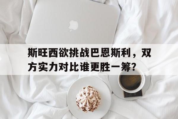 关于斯旺西欲挑战巴恩斯利，双方实力对比谁更胜一筹？的信息