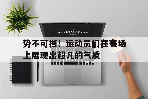 势不可挡！运动员们在赛场上展现出超凡的气质