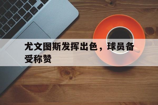 尤文图斯发挥出色，球员备受称赞的简单介绍