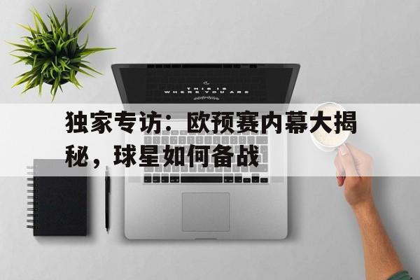 关于独家专访：欧预赛内幕大揭秘，球星如何备战的信息