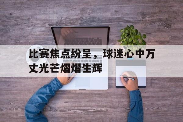 比赛焦点纷呈，球迷心中万丈光芒熠熠生辉的简单介绍