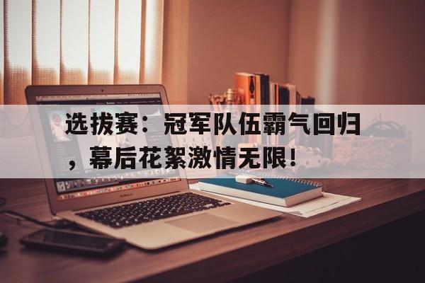 选拔赛：冠军队伍霸气回归，幕后花絮激情无限！