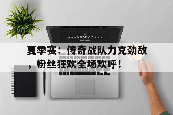 夏季赛：传奇战队力克劲敌，粉丝狂欢全场欢呼！