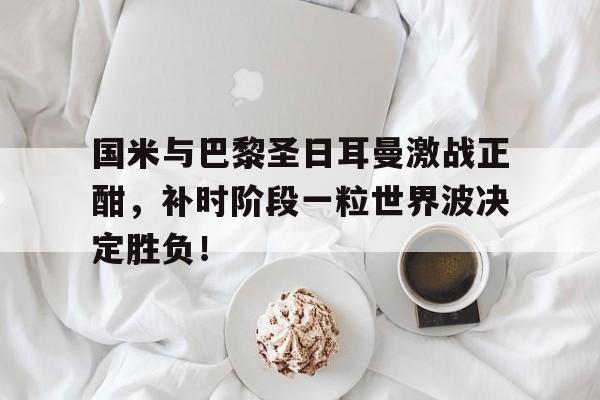国米与巴黎圣日耳曼激战正酣，补时阶段一粒世界波决定胜负！