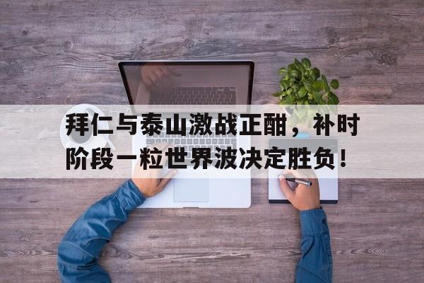 拜仁与泰山激战正酣，补时阶段一粒世界波决定胜负！人固有一死原文全文