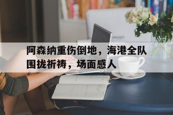 阿森纳重伤倒地，海港全队围拢祈祷，场面感人